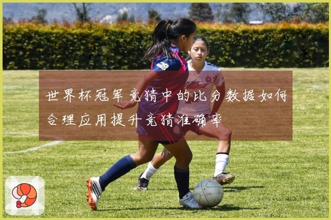 世界杯冠军竞猜中的比分数据如何合理应用提升竞猜准确率